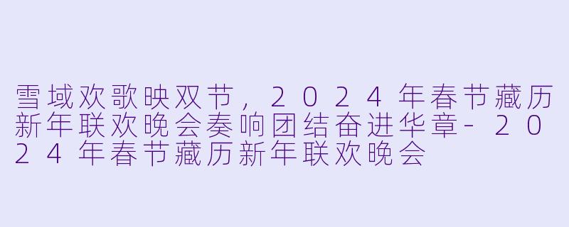 雪域欢歌映双节，2024年春节藏历新年联欢晚会奏响团结奋进华章-2024年春节藏历新年联欢晚会