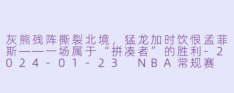 灰熊残阵撕裂北境,猛龙加时饮恨孟菲斯——一场属于“拼凑者”的胜利-2024-01-23 NBA常规赛 猛龙 VS 灰熊