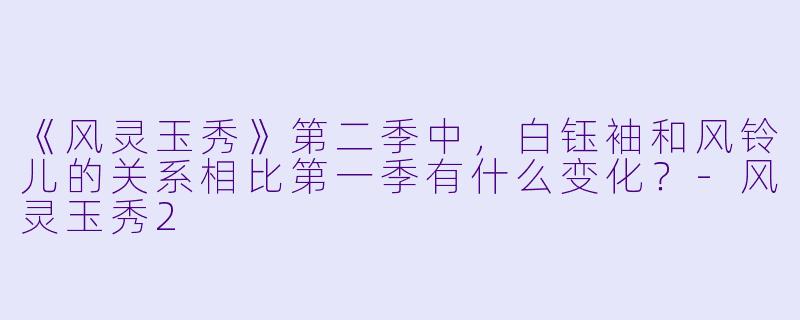 《风灵玉秀》第二季中,白钰袖和风铃儿的关系相比第一季有什么变化?-风灵玉秀2