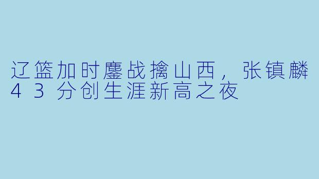 辽篮加时鏖战擒山西,张镇麟43分创生涯新高之夜