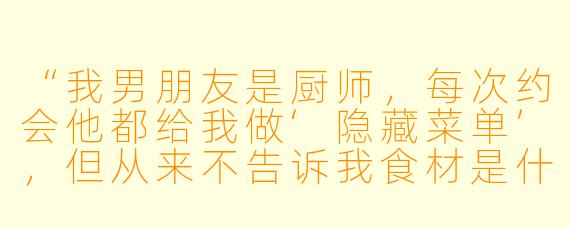 “我男朋友是厨师,每次约会他都给我做‘隐藏菜单’,但从来不告诉我食材是什么。上次吃完他神秘兮兮地说‘这盘里有我们第一次接吻的味道’,我该感动还是该害怕?”