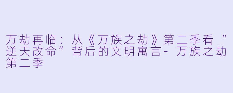 万劫再临:从《万族之劫》第二季看“逆天改命”背后的文明寓言-万族之劫第二季