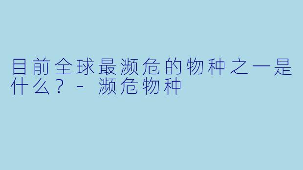 目前全球最濒危的物种之一是什么？-濒危物种