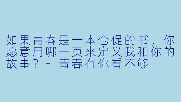 如果青春是一本仓促的书，你愿意用哪一页来定义我和你的故事？-青春有你看不够