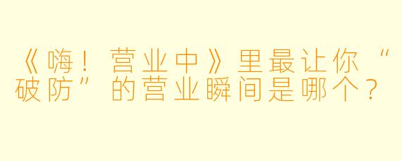 《嗨！营业中》里最让你“破防”的营业瞬间是哪个？