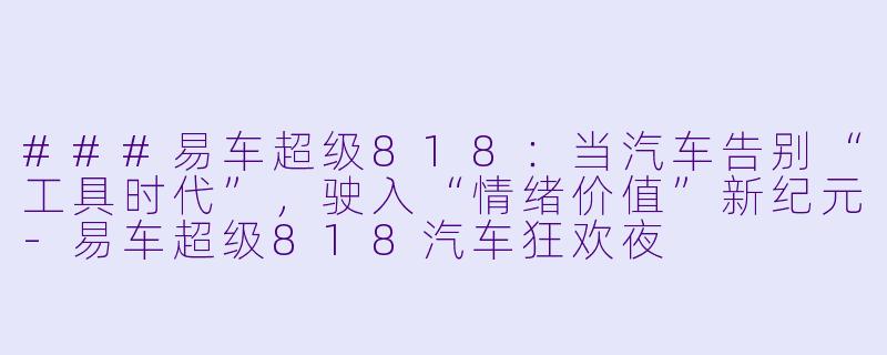 ###易车超级818:当汽车告别“工具时代”,驶入“情绪价值”新纪元-易车超级818汽车狂欢夜