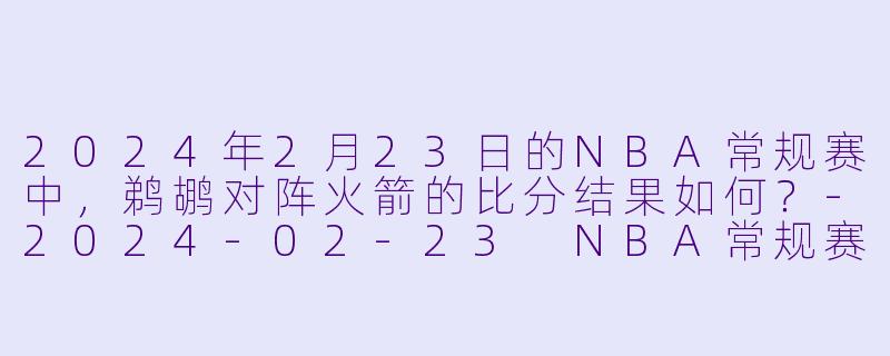 2024年2月23日的NBA常规赛中，鹈鹕对阵火箭的比分结果如何？-2024-02-23 NBA常规赛 鹈鹕 VS 火箭
