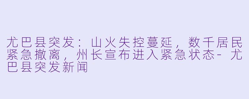 尤巴县突发：山火失控蔓延，数千居民紧急撤离，州长宣布进入紧急状态-尤巴县突发新闻