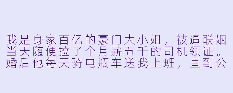 我是身家百亿的豪门大小姐,被逼联姻当天随便拉了个月薪五千的司机领证。婚后他每天骑电瓶车送我上班,直到公司被对家恶意收购,我走投无路时,那个“穷司机”老公却坐在了对家总裁的位置上,还当着所有人的面问我:“老婆,现在这家公司是你的了,还要离婚吗?”-大小姐在上闪婚司机竟是隐身总裁