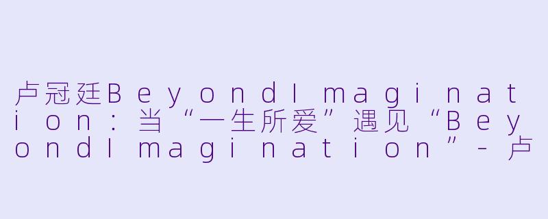 卢冠廷BeyondImagination:当“一生所爱”遇见“BeyondImagination”-卢冠廷BeyondImagination演唱会