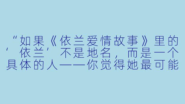 “如果《依兰爱情故事》里的‘依兰’不是地名,而是一个具体的人——你觉得她最可能是在什么时刻,决定把这段感情永远留在心里,而不是说出口的?”-依兰爱情故事