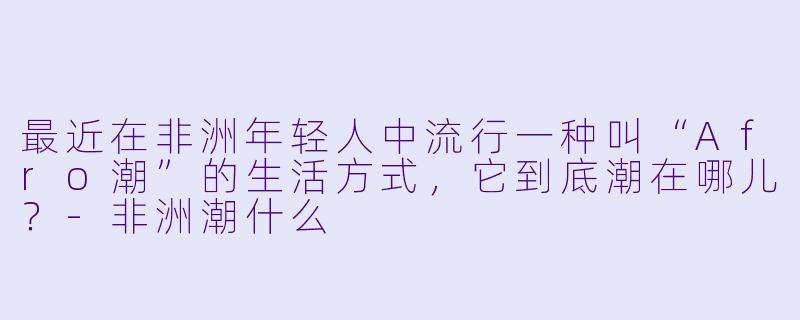 最近在非洲年轻人中流行一种叫“Afro潮”的生活方式，它到底潮在哪儿？