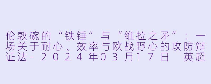 伦敦碗的“铁锤”与“维拉之矛”：一场关于耐心、效率与欧战野心的攻防辩证法-2024年03月17日 英超联赛 西汉姆联vs阿斯顿维拉