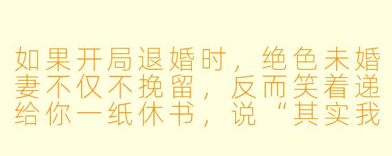 如果开局退婚时,绝X 未婚妻不仅不挽留,反而笑着递给你一纸休书,说“其实我也早想退婚了”,你会如何应对?