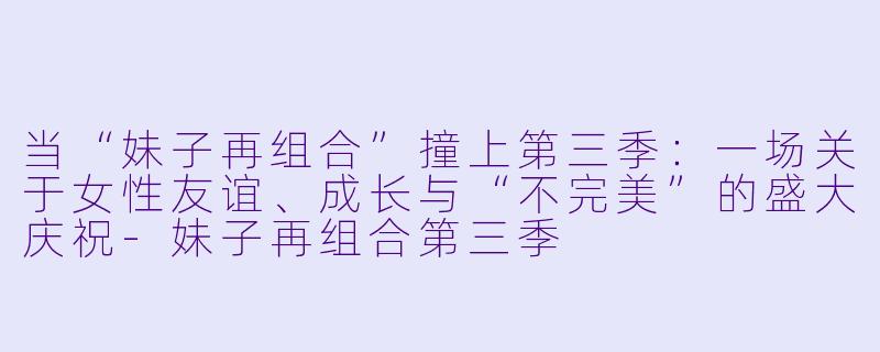 当“妹子再组合”撞上第三季:一场关于女X 友谊、成长与“不完美”的盛大庆祝-妹子再组合第三季