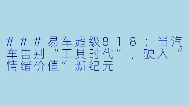 ###易车超级818:当汽车告别“工具时代”,驶入“情绪价值”新纪元