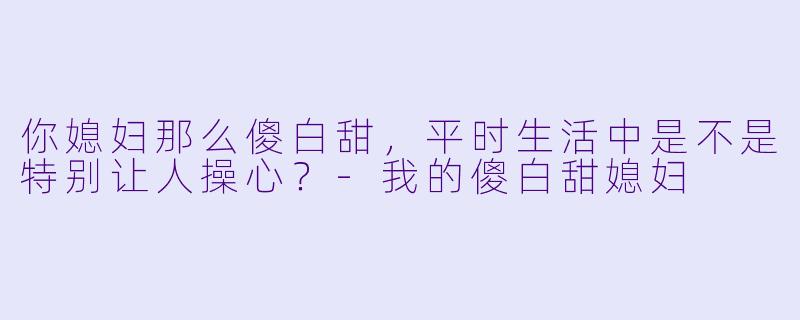 你媳妇那么傻白甜，平时生活中是不是特别让人操心？-我的傻白甜媳妇