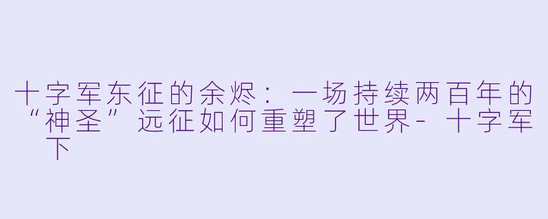 十字军东征的余烬:一场持续两百年的“神圣”远征如何重塑了世界-十字军 下