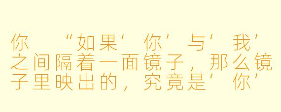 你
“如果‘你’与‘我’之间隔着一面镜子，那么镜子里映出的，究竟是‘你’，还是‘我’？”

我
