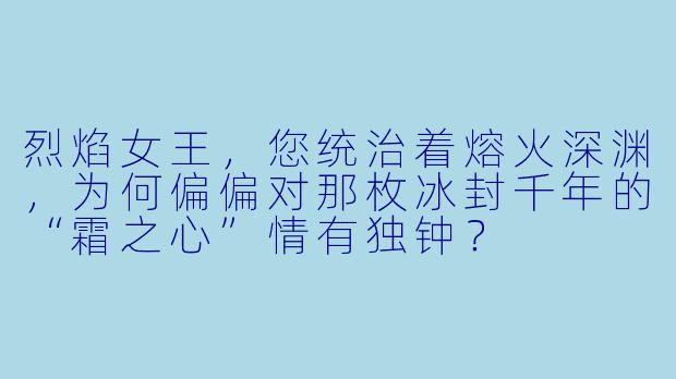 烈焰女王，您统治着熔火深渊，为何偏偏对那枚冰封千年的“霜之心”情有独钟？
