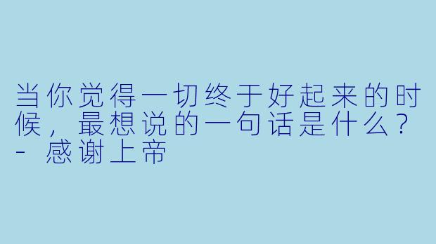 当你觉得一切终于好起来的时候，最想说的一句话是什么？-感谢上帝
