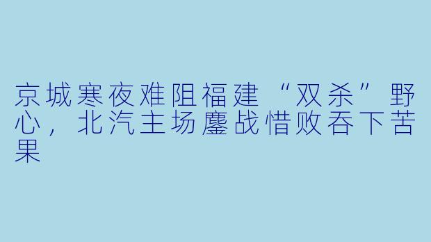 京城寒夜难阻福建“双杀”野心,北汽主场鏖战惜败吞下苦果