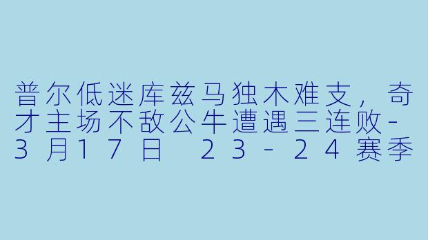 普尔低迷库兹马独木难支，奇才主场不敌公牛遭遇三连败