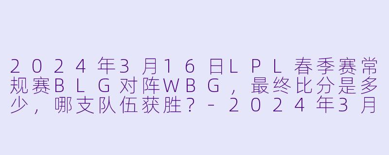 2024年3月16日LPL春季赛常规赛BLG对阵WBG，最终比分是多少，哪支队伍获胜？-2024年3月16日 LPL春季赛常规赛 BLGvsWBG