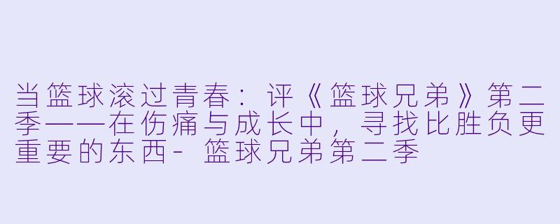 当篮球滚过青春:评《篮球兄弟》第二季——在伤痛与成长中,寻找比胜负更重要的东西-篮球兄弟第二季
