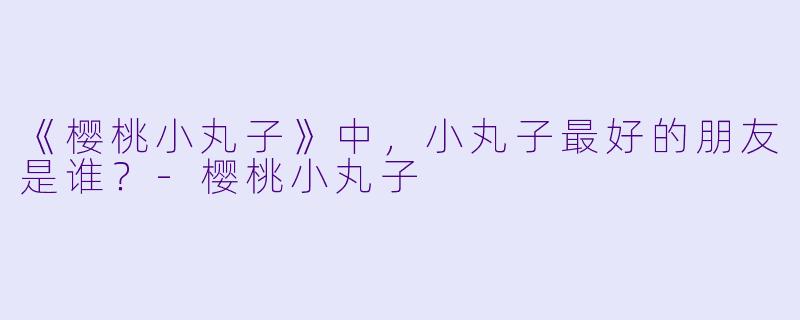 《樱桃小丸子》中，小丸子最好的朋友是谁？-樱桃小丸子