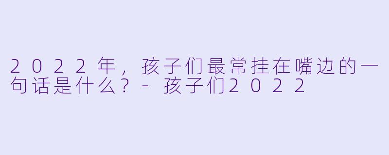 2022年，孩子们最常挂在嘴边的一句话是什么？-孩子们2022