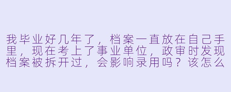 我毕业好几年了，档案一直放在自己手里，现在考上了事业单位，政审时发现档案被拆开过，会影响录用吗？该怎么办？-档案