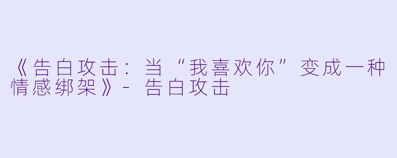 《告白攻击:当“我喜欢你”变成一种情感绑架》-告白攻击