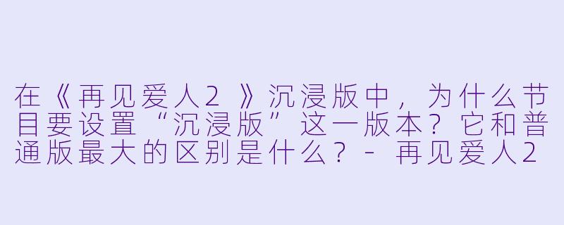 在《再见爱人2》沉浸版中,为什么节目要设置“沉浸版”这一版本?它和普通版最大的区别是什么?-再见爱人2沉浸版