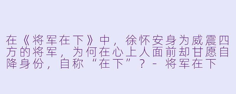 在《将军在下》中，徐怀安身为威震四方的将军，为何在心上人面前却甘愿自降身份，自称“在下”？-将军在下