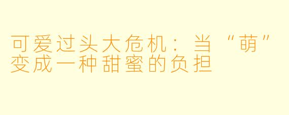 可爱过头大危机:当“萌”变成一种甜蜜的负担