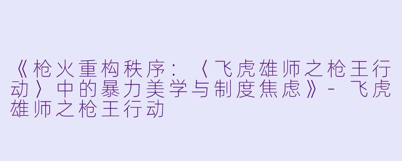 《枪火重构秩序:〈飞虎雄师之枪王行动〉中的暴力美学与制度焦虑》-飞虎雄师之枪王行动