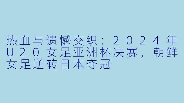 热血与遗憾交织:2024年U20女足亚洲杯决赛,朝鲜女足逆转日本夺冠