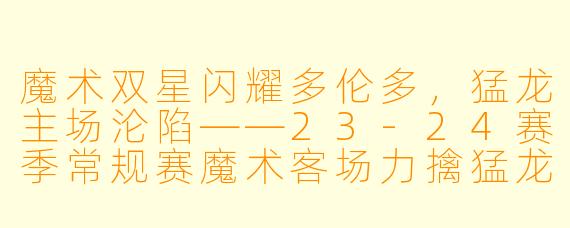 魔术双星闪耀多伦多，猛龙主场沦陷——23-24赛季常规赛魔术客场力擒猛龙