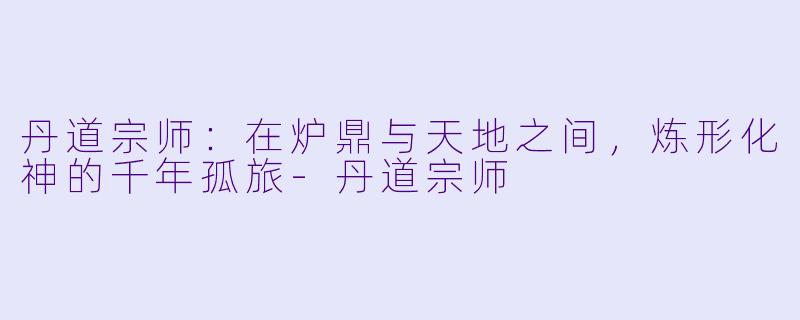 丹道宗师:在炉鼎与天地之间,炼形化神的千年孤旅-丹道宗师