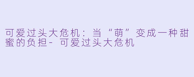可爱过头大危机:当“萌”变成一种甜蜜的负担-可爱过头大危机