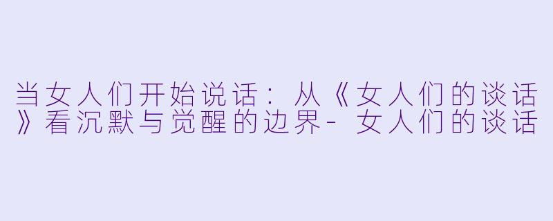 当女人们开始说话:从《女人们的谈话》看沉默与觉醒的边界-女人们的谈话