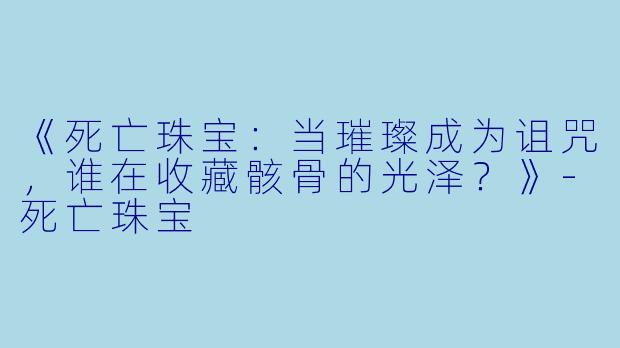 《死亡珠宝:当璀璨成为诅咒,谁在收藏骸骨的光泽?》-死亡珠宝